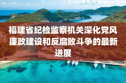 福建省紀檢監察機關深化黨風廉政建設和反腐敗斗爭的最新進展