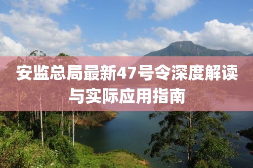 安監總局最新47號令深度解讀與實際應用指南