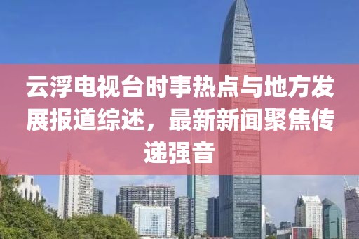 云浮電視臺時事熱點與地方發(fā)展報道綜述，最新新聞聚焦傳遞強音