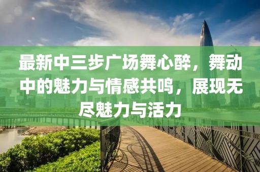 最新中三步廣場舞心醉，舞動中的魅力與情感共鳴，展現無盡魅力與活力