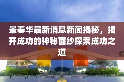 景春華最新消息新聞揭秘，揭開成功的神秘面紗探索成功之道