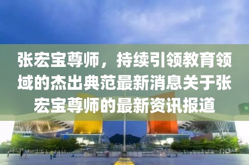 張宏寶尊師，持續引領教育領域的杰出典范最新消息關于張宏寶尊師的最新資訊報道