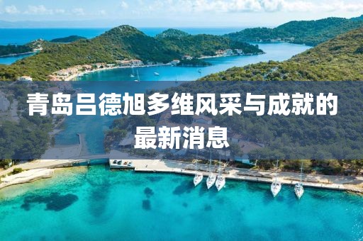 青島呂德旭多維風采與成就的最新消息