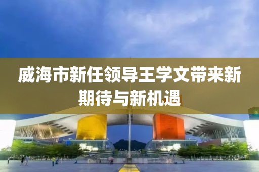 威海市新任領導王學文帶來新期待與新機遇