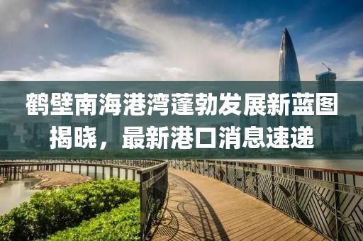 鶴壁南海港灣蓬勃發展新藍圖揭曉，最新港口消息速遞