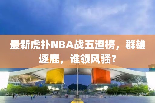 最新虎撲NBA戰五渣榜，群雄逐鹿，誰領風騷？