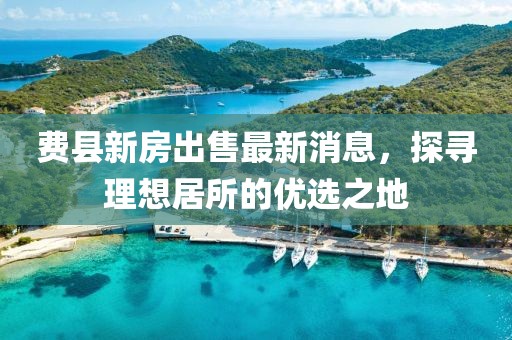 費縣新房出售最新消息，探尋理想居所的優選之地