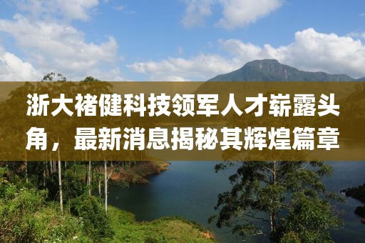 浙大褚健科技領軍人才嶄露頭角，最新消息揭秘其輝煌篇章