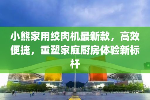 小熊家用絞肉機最新款，高效便捷，重塑家庭廚房體驗新標桿