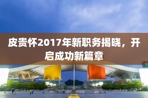 皮貴懷2017年新職務(wù)揭曉，開啟成功新篇章