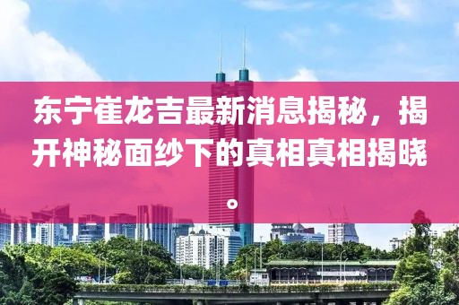 東寧崔龍吉最新消息揭秘，揭開神秘面紗下的真相真相揭曉。