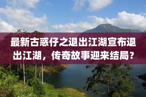 最新古惑仔之退出江湖宣布退出江湖，傳奇故事迎來結局？