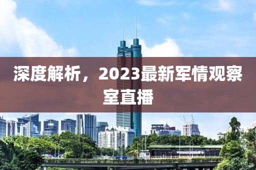 深度解析，2023最新軍情觀察室直播