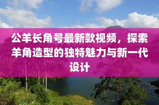 公羊長角號(hào)最新款視頻，探索羊角造型的獨(dú)特魅力與新一代設(shè)計(jì)