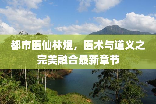 都市醫仙林煜，醫術與道義之完美融合最新章節