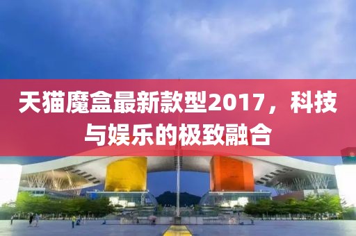 天貓魔盒最新款型2017，科技與娛樂的極致融合