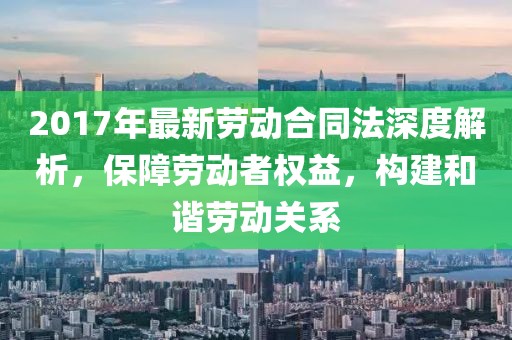 2017年最新勞動合同法深度解析，保障勞動者權益，構建和諧勞動關系