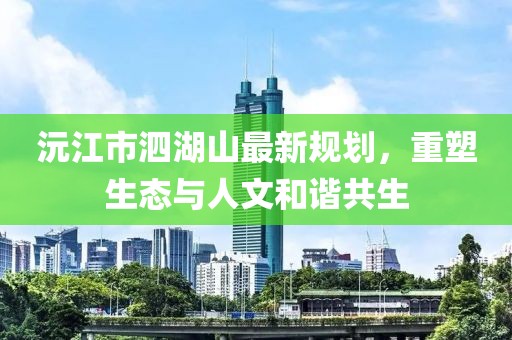 沅江市泗湖山最新規(guī)劃，重塑生態(tài)與人文和諧共生