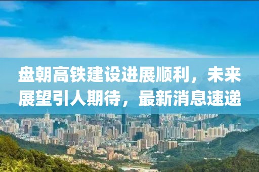 盤朝高鐵建設進展順利，未來展望引人期待，最新消息速遞