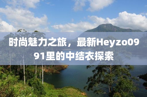 時尚魅力之旅，最新Heyzo0991里的中結衣探索