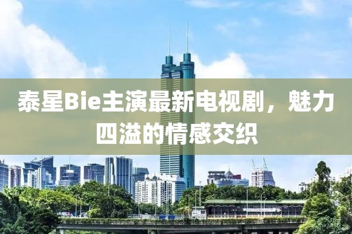 泰星Bie主演最新電視劇，魅力四溢的情感交織