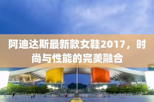 阿迪達(dá)斯最新款女鞋2017，時(shí)尚與性能的完美融合