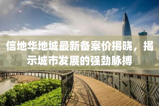 信地華地城最新備案價揭曉，揭示城市發(fā)展的強勁脈搏