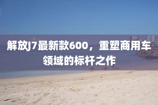 解放J7最新款600，重塑商用車領域的標桿之作