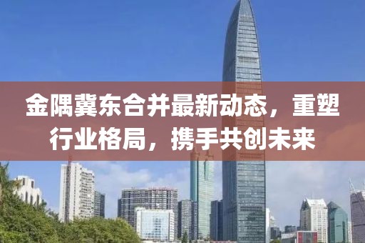 金隅冀東合并最新動態，重塑行業格局，攜手共創未來