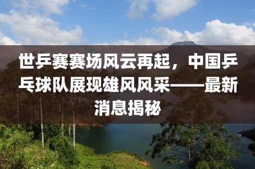 世乒賽賽場風云再起，中國乒乓球隊展現雄風風采——最新消息揭秘