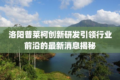 洛陽普萊柯創新研發引領行業前沿的最新消息揭秘