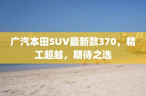 廣汽本田SUV最新款370，精工超越，期待之選