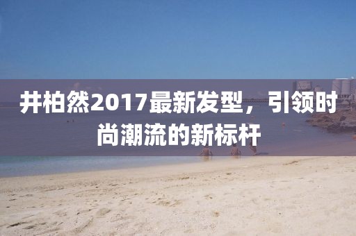 井柏然2017最新發型，引領時尚潮流的新標桿