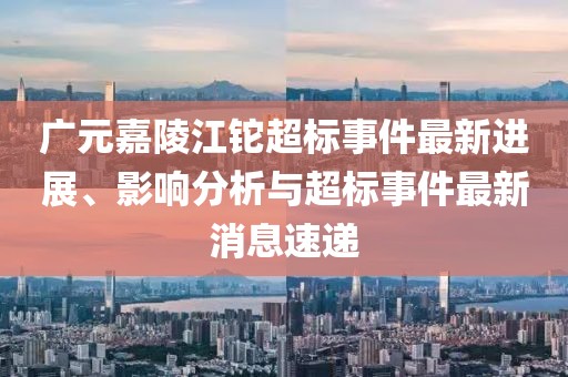 廣元嘉陵江鉈超標事件最新進展、影響分析與超標事件最新消息速遞