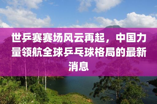 世乒賽賽場風(fēng)云再起，中國力量領(lǐng)航全球乒乓球格局的最新消息