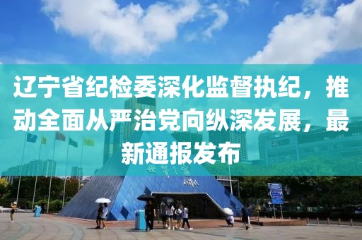 遼寧省紀檢委深化監督執紀，推動全面從嚴治黨向縱深發展，最新通報發布