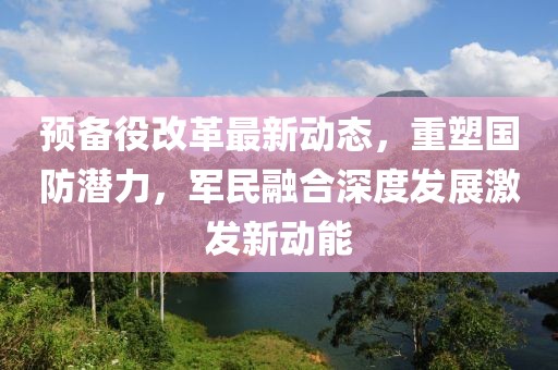 預備役改革最新動態，重塑國防潛力，軍民融合深度發展激發新動能