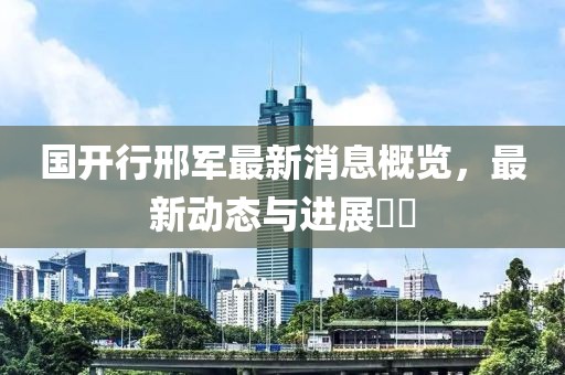 國(guó)開(kāi)行邢軍最新消息概覽，最新動(dòng)態(tài)與進(jìn)展??