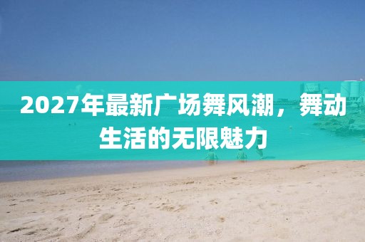 2027年最新廣場舞風潮，舞動生活的無限魅力