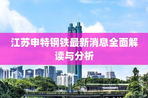 江蘇申特鋼鐵最新消息全面解讀與分析