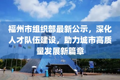 福州市組織部最新公示，深化人才隊伍建設，助力城市高質量發展新篇章