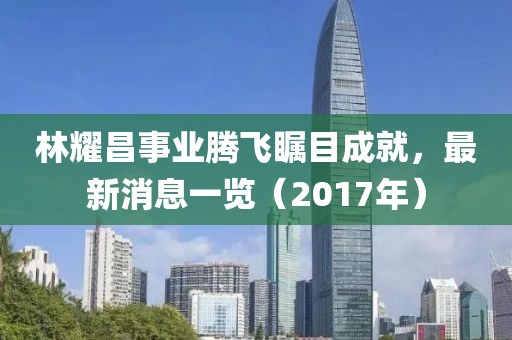 林耀昌事業騰飛矚目成就，最新消息一覽（2017年）