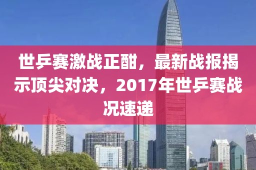 世乒賽激戰(zhàn)正酣，最新戰(zhàn)報(bào)揭示頂尖對(duì)決，2017年世乒賽戰(zhàn)況速遞