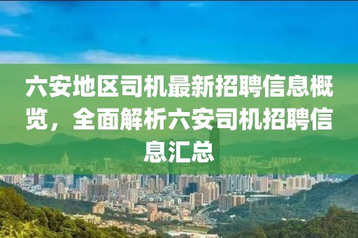 六安地區司機最新招聘信息概覽，全面解析六安司機招聘信息匯總