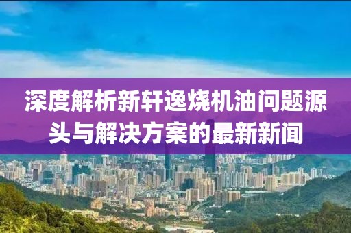 深度解析新軒逸燒機油問題源頭與解決方案的最新新聞