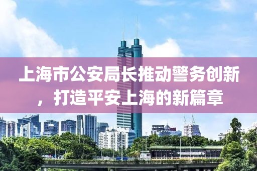 上海市公安局長推動警務創新，打造平安上海的新篇章