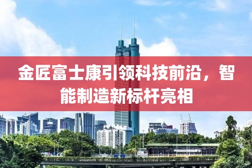 金匠富士康引領科技前沿，智能制造新標桿亮相