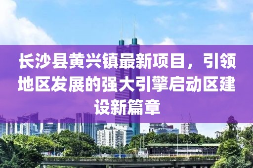 長沙縣黃興鎮(zhèn)最新項(xiàng)目，引領(lǐng)地區(qū)發(fā)展的強(qiáng)大引擎啟動(dòng)區(qū)建設(shè)新篇章