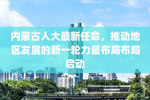 內蒙古人大最新任命，推動地區發展的新一輪力量布局布局啟動