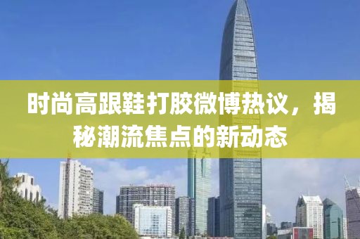 時尚高跟鞋打膠微博熱議，揭秘潮流焦點的新動態